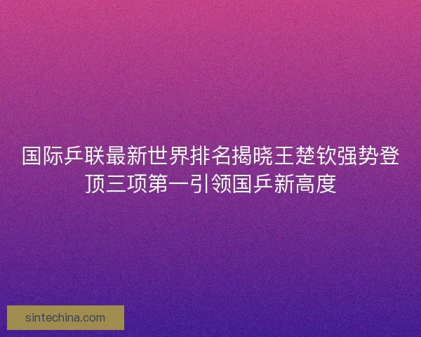国际乒联最新世界排名揭晓王楚钦强势登顶三项第一引领国乒新高度