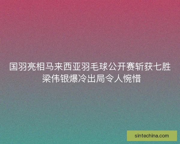 国羽亮相马来西亚羽毛球公开赛斩获七胜 梁伟银爆冷出局令人惋惜