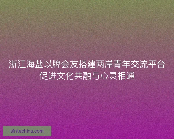 浙江海盐以牌会友搭建两岸青年交流平台促进文化共融与心灵相通