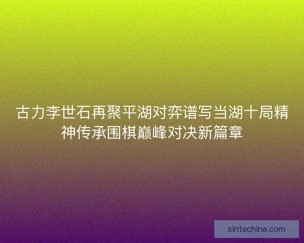 古力李世石再聚平湖对弈谱写当湖十局精神传承围棋巅峰对决新篇章