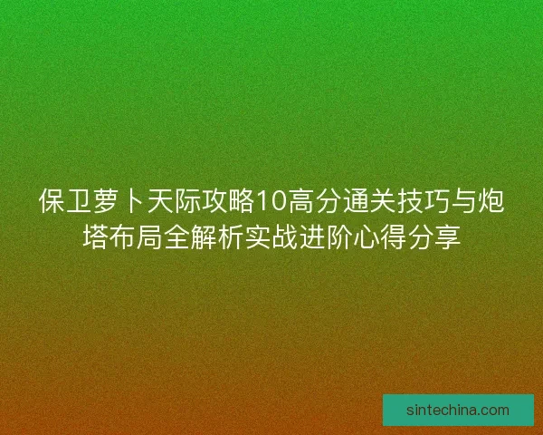 保卫萝卜天际攻略10高分通关技巧与炮塔布局全解析实战进阶心得分享