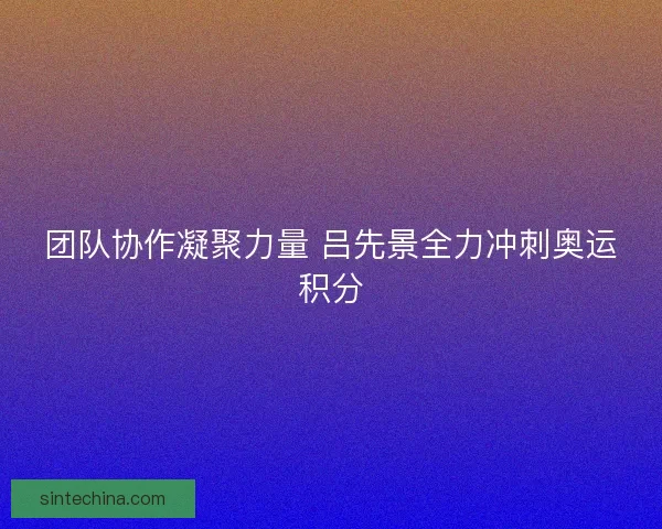 团队协作凝聚力量 吕先景全力冲刺奥运积分