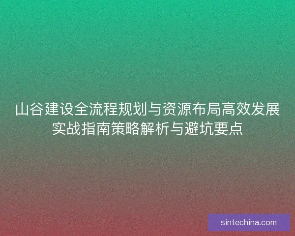 山谷建设全流程规划与资源布局高效发展实战指南策略解析与避坑要点