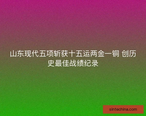 山东现代五项斩获十五运两金一铜 创历史最佳战绩纪录