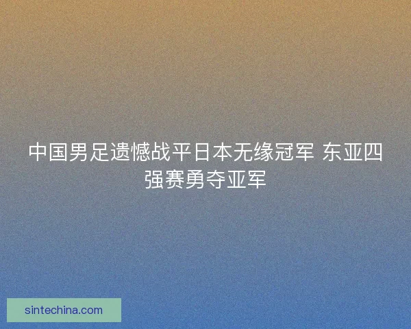 中国男足遗憾战平日本无缘冠军 东亚四强赛勇夺亚军