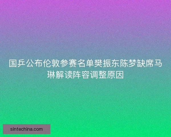 国乒公布伦敦参赛名单樊振东陈梦缺席马琳解读阵容调整原因