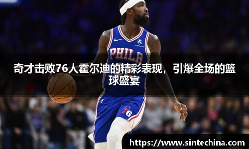 奇才击败76人霍尔迪的精彩表现，引爆全场的篮球盛宴