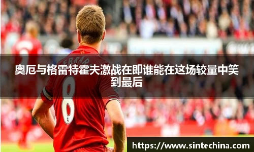 奥厄与格雷特霍夫激战在即谁能在这场较量中笑到最后