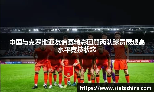 中国与克罗地亚友谊赛精彩回顾两队球员展现高水平竞技状态